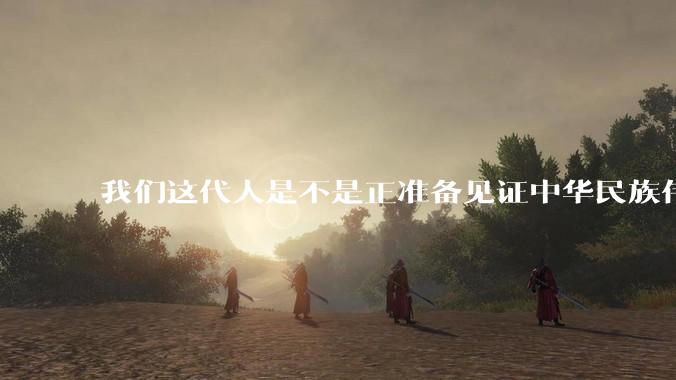 我们这代人是不是正准备见证中华民族伟大复兴呢？