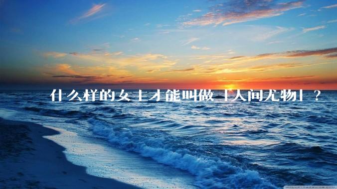 什么样的女主才能叫做「人间尤物」？