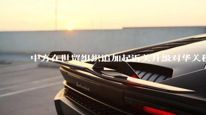 中方在世贸组织追加起诉美升级对华关税措施，具有怎样的意义？